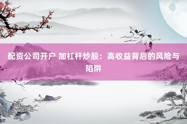 配资公司开户 加杠杆炒股：高收益背后的风险与陷阱