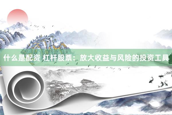 什么是配资 杠杆股票：放大收益与风险的投资工具
