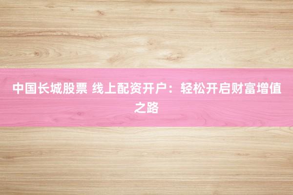 中国长城股票 线上配资开户：轻松开启财富增值之路