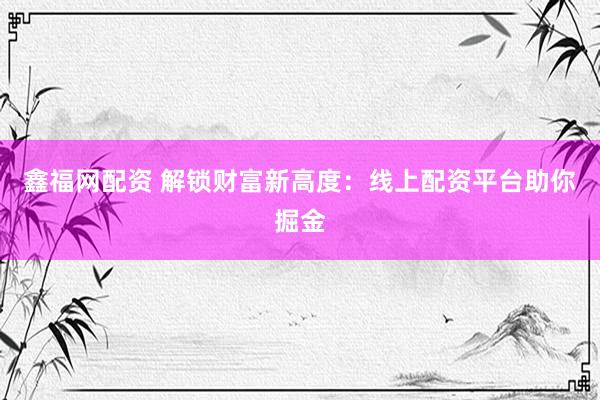 鑫福网配资 解锁财富新高度：线上配资平台助你掘金