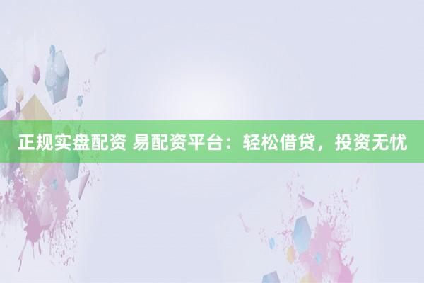 正规实盘配资 易配资平台：轻松借贷，投资无忧