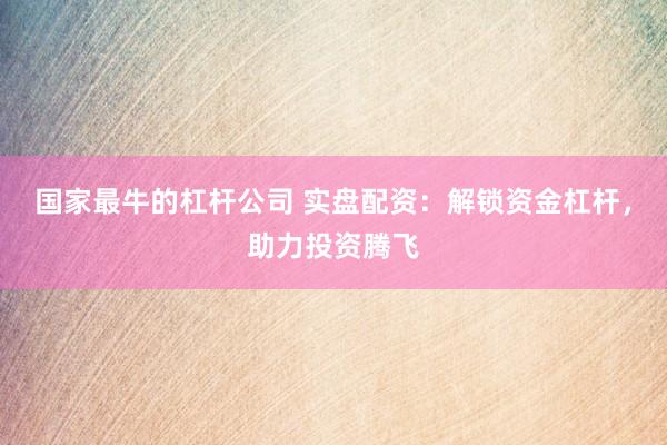 国家最牛的杠杆公司 实盘配资：解锁资金杠杆，助力投资腾飞