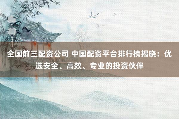 全国前三配资公司 中国配资平台排行榜揭晓：优选安全、高效、专业的投资伙伴