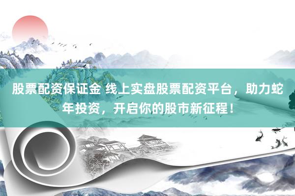 股票配资保证金 线上实盘股票配资平台，助力蛇年投资，开启你的股市新征程！