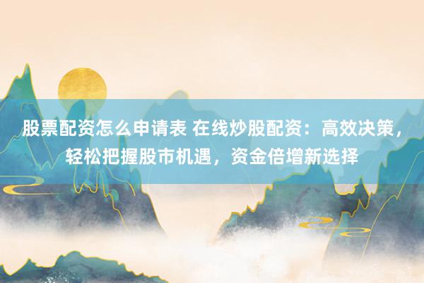 股票配资怎么申请表 在线炒股配资：高效决策，轻松把握股市机遇，资金倍增新选择