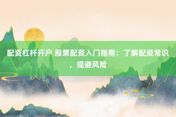 配资杠杆开户 股票配资入门指南：了解配资常识，规避风险