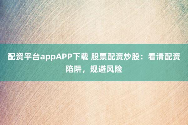 配资平台appAPP下载 股票配资炒股：看清配资陷阱，规避风险