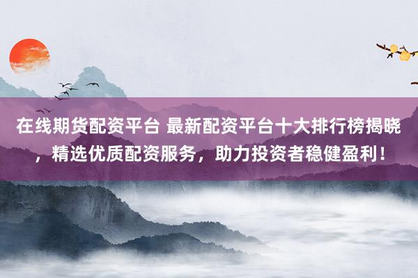 在线期货配资平台 最新配资平台十大排行榜揭晓，精选优质配资服务，助力投资者稳健盈利！