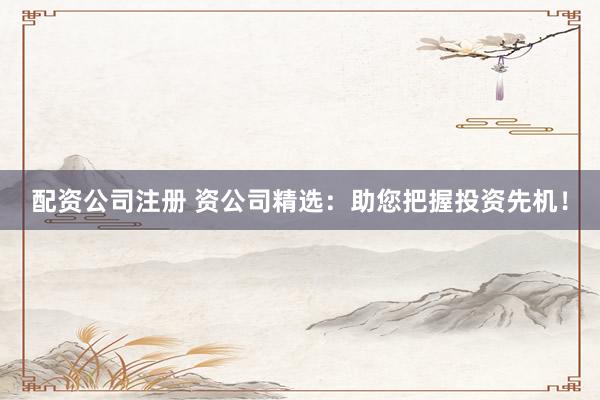 配资公司注册 资公司精选：助您把握投资先机！