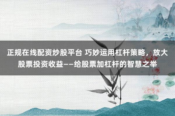 正规在线配资炒股平台 巧妙运用杠杆策略，放大股票投资收益——给股票加杠杆的智慧之举