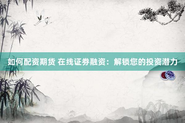 如何配资期货 在线证劵融资：解锁您的投资潜力