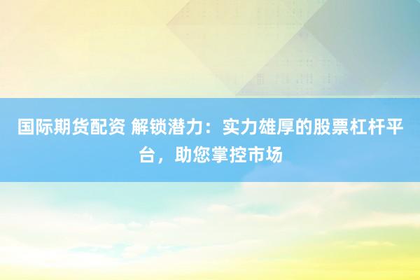 国际期货配资 解锁潜力：实力雄厚的股票杠杆平台，助您掌控市场