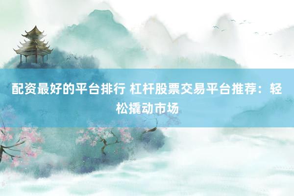 配资最好的平台排行 杠杆股票交易平台推荐：轻松撬动市场