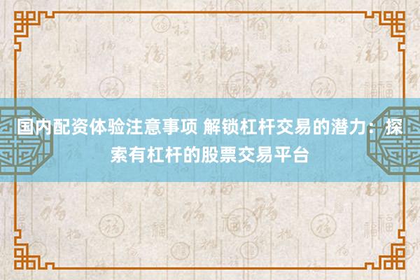 国内配资体验注意事项 解锁杠杆交易的潜力：探索有杠杆的股票交易平台