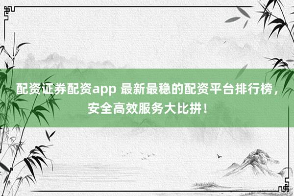 配资证券配资app 最新最稳的配资平台排行榜，安全高效服务大比拼！