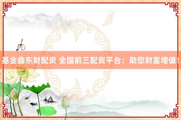 基金鑫东财配资 全国前三配资平台：助您财富增值！