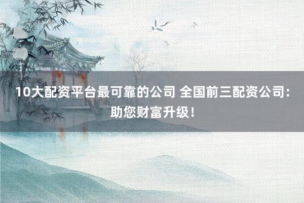 10大配资平台最可靠的公司 全国前三配资公司：助您财富升级！