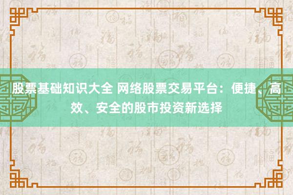 股票基础知识大全 网络股票交易平台：便捷、高效、安全的股市投资新选择