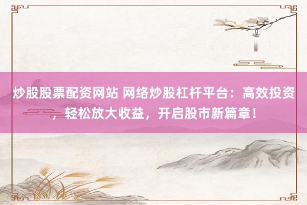 炒股股票配资网站 网络炒股杠杆平台：高效投资，轻松放大收益，开启股市新篇章！