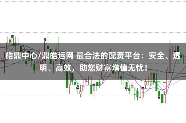 皓鼎中心/鼎皓运网 最合法的配资平台：安全、透明、高效，助您财富增值无忧！
