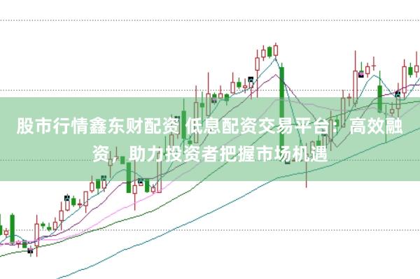 股市行情鑫东财配资 低息配资交易平台：高效融资，助力投资者把握市场机遇