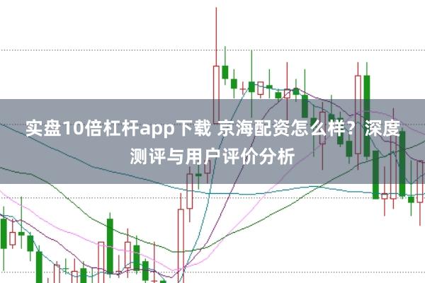 实盘10倍杠杆app下载 京海配资怎么样？深度测评与用户评价分析