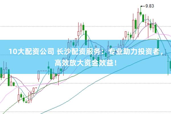 10大配资公司 长沙配资服务：专业助力投资者，高效放大资金效益！