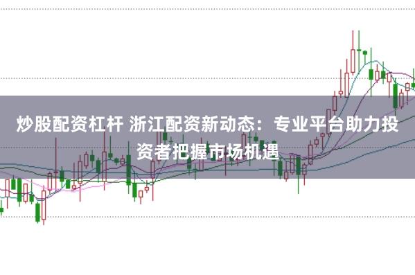 炒股配资杠杆 浙江配资新动态：专业平台助力投资者把握市场机遇