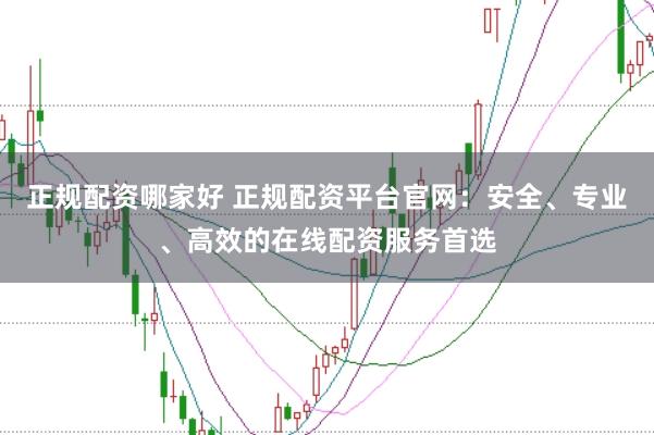 正规配资哪家好 正规配资平台官网：安全、专业、高效的在线配资服务首选