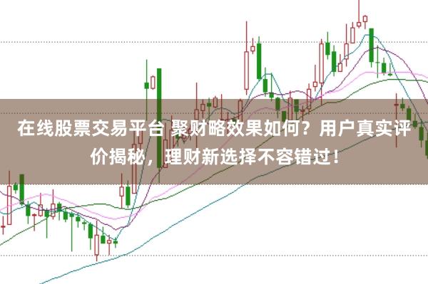 在线股票交易平台 聚财略效果如何？用户真实评价揭秘，理财新选择不容错过！