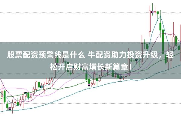 股票配资预警线是什么 牛配资助力投资升级，轻松开启财富增长新篇章！