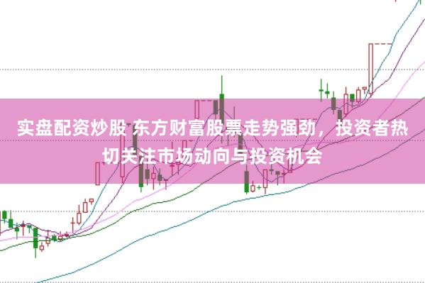 实盘配资炒股 东方财富股票走势强劲，投资者热切关注市场动向与投资机会
