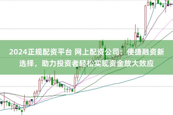 2024正规配资平台 网上配资公司：便捷融资新选择，助力投资者轻松实现资金放大效应