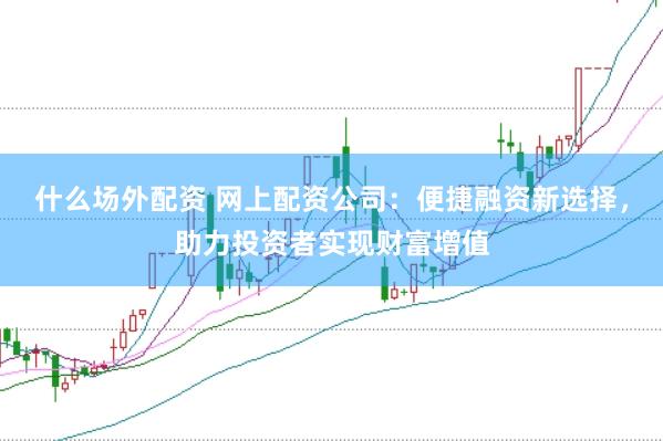 什么场外配资 网上配资公司：便捷融资新选择，助力投资者实现财富增值