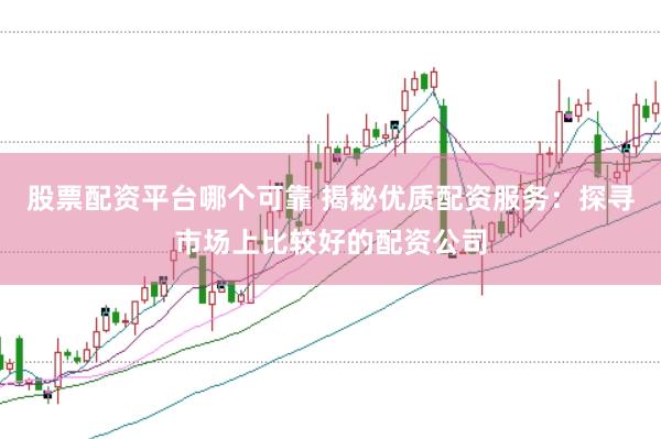 股票配资平台哪个可靠 揭秘优质配资服务：探寻市场上比较好的配资公司