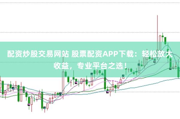 配资炒股交易网站 股票配资APP下载：轻松放大收益，专业平台之选！