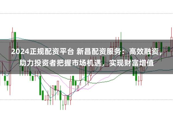 2024正规配资平台 新昌配资服务：高效融资，助力投资者把握市场机遇，实现财富增值