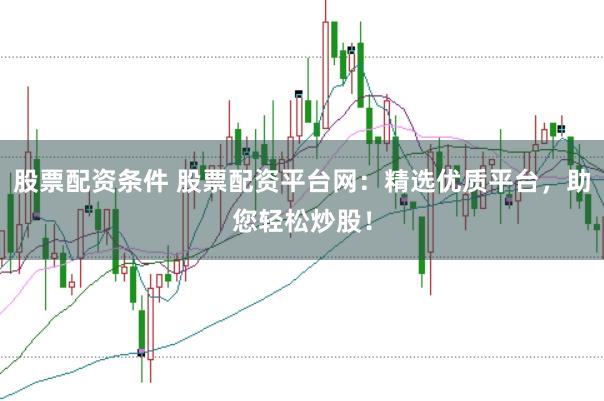 股票配资条件 股票配资平台网：精选优质平台，助您轻松炒股！