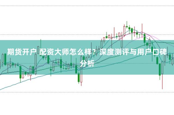 期货开户 配资大师怎么样？深度测评与用户口碑分析