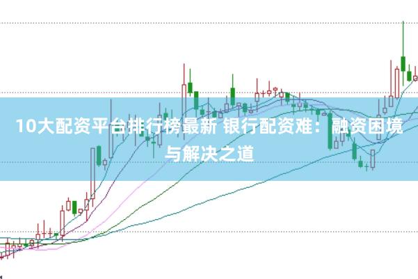 10大配资平台排行榜最新 银行配资难：融资困境与解决之道