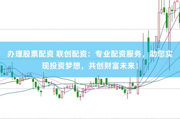 办理股票配资 联创配资：专业配资服务，助您实现投资梦想，共创财富未来！