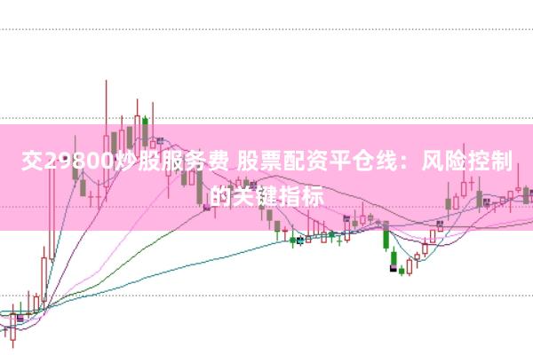 交29800炒股服务费 股票配资平仓线：风险控制的关键指标