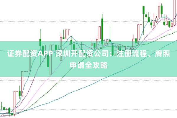 证券配资APP 深圳开配资公司：注册流程、牌照申请全攻略