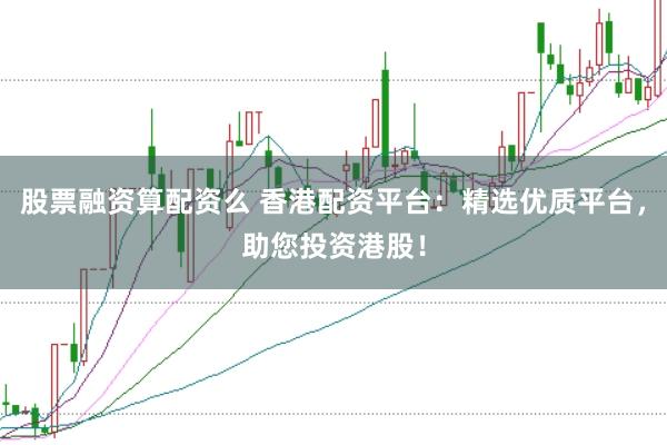 股票融资算配资么 香港配资平台：精选优质平台，助您投资港股！