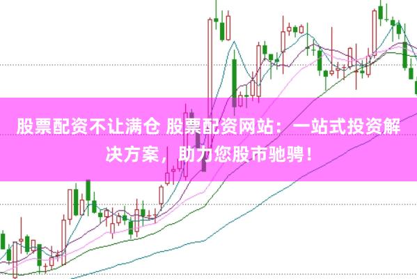 股票配资不让满仓 股票配资网站：一站式投资解决方案，助力您股市驰骋！