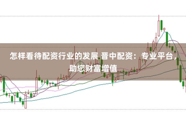 怎样看待配资行业的发展 晋中配资：专业平台，助您财富增值