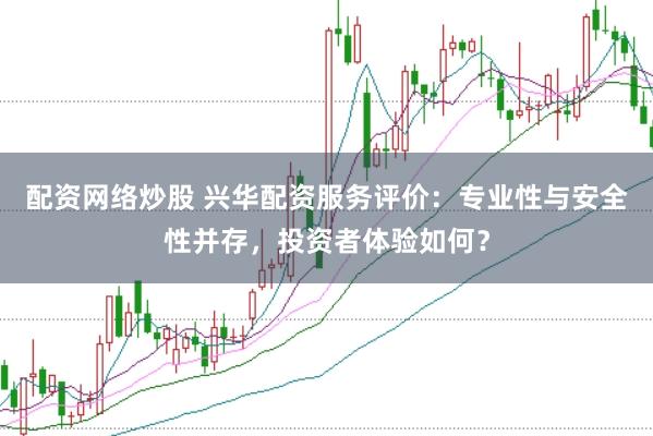 配资网络炒股 兴华配资服务评价：专业性与安全性并存，投资者体验如何？