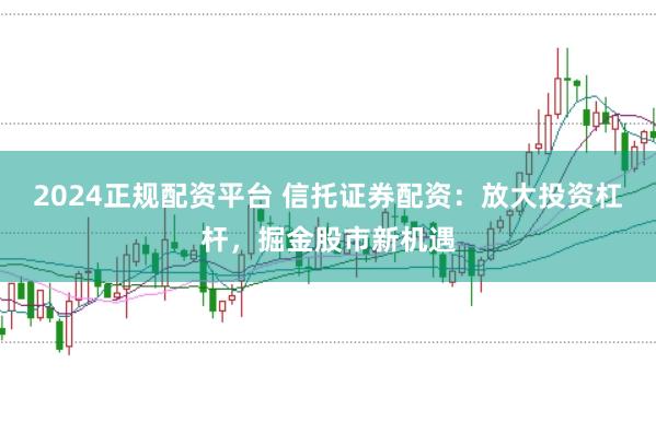 2024正规配资平台 信托证券配资：放大投资杠杆，掘金股市新机遇
