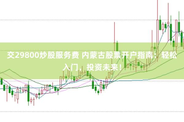 交29800炒股服务费 内蒙古股票开户指南：轻松入门，投资未来！