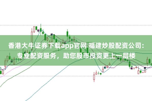 香港大牛证券下载app官网 福建炒股配资公司：专业配资服务，助您股市投资更上一层楼
